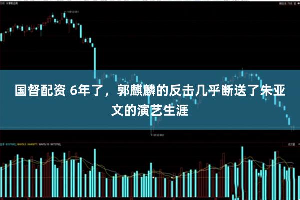 国督配资 6年了，郭麒麟的反击几乎断送了朱亚文的演艺生涯
