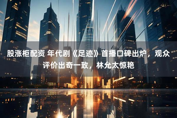 股涨柜配资 年代剧《足迹》首播口碑出炉，观众评价出奇一致，林允太惊艳