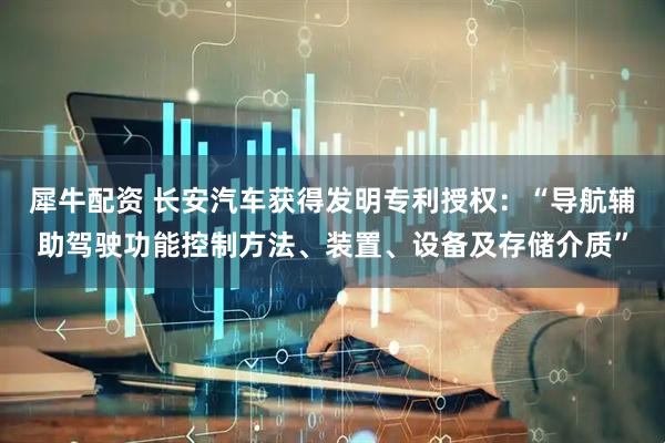 犀牛配资 长安汽车获得发明专利授权：“导航辅助驾驶功能控制方法、装置、设备及存储介质”