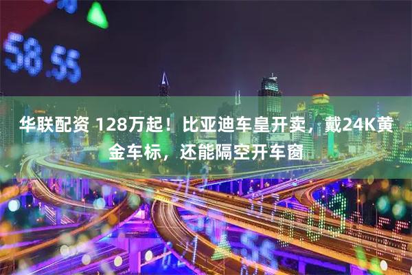 华联配资 128万起！比亚迪车皇开卖，戴24K黄金车标，还能隔空开车窗