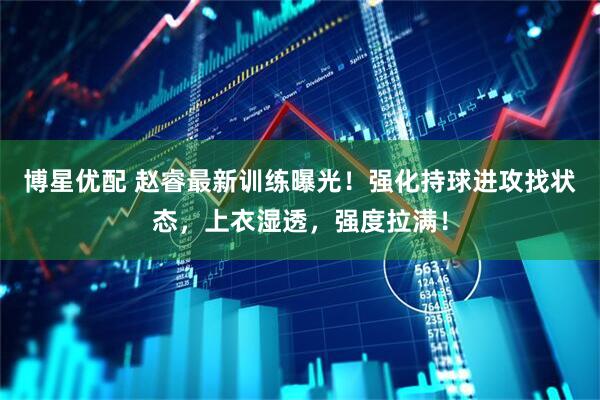 博星优配 赵睿最新训练曝光！强化持球进攻找状态，上衣湿透，强度拉满！