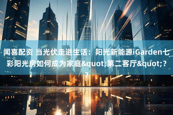 闻喜配资 当光伏走进生活：阳光新能源iGarden七彩阳光房如何成为家庭"第二客厅"？