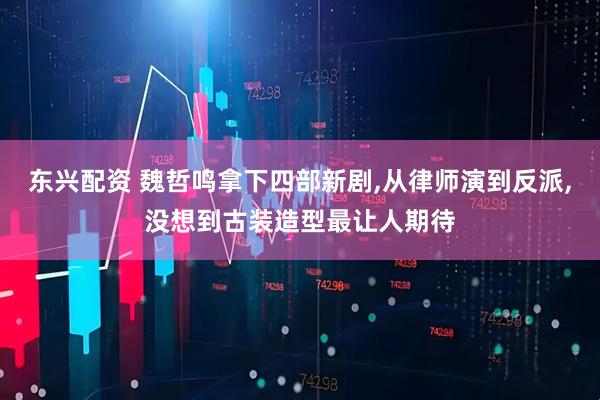 东兴配资 魏哲鸣拿下四部新剧,从律师演到反派,没想到古装造型最让人期待