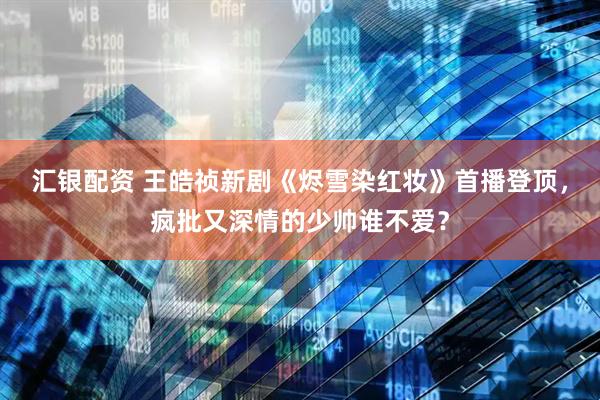 汇银配资 王皓祯新剧《烬雪染红妆》首播登顶，疯批又深情的少帅谁不爱？