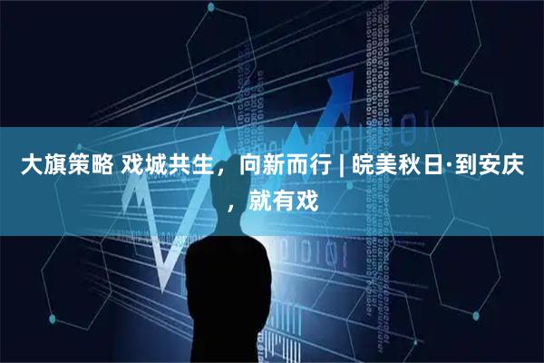 大旗策略 戏城共生，向新而行 | 皖美秋日·到安庆，就有戏