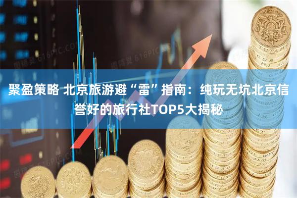聚盈策略 北京旅游避“雷”指南：纯玩无坑北京信誉好的旅行社TOP5大揭秘