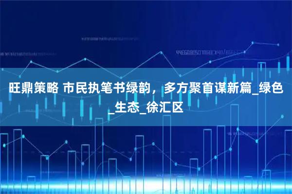 旺鼎策略 市民执笔书绿韵，多方聚首谋新篇_绿色_生态_徐汇区