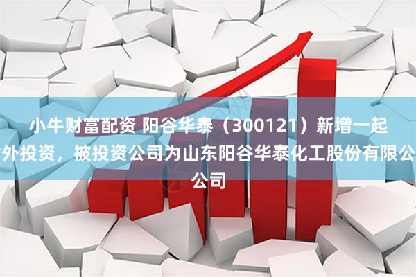小牛财富配资 阳谷华泰（300121）新增一起对外投资，被投资公司为山东阳谷华泰化工股份有限公司