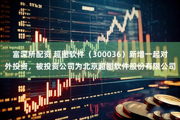 富深所配资 超图软件（300036）新增一起对外投资，被投资公司为北京超图软件股份有限公司