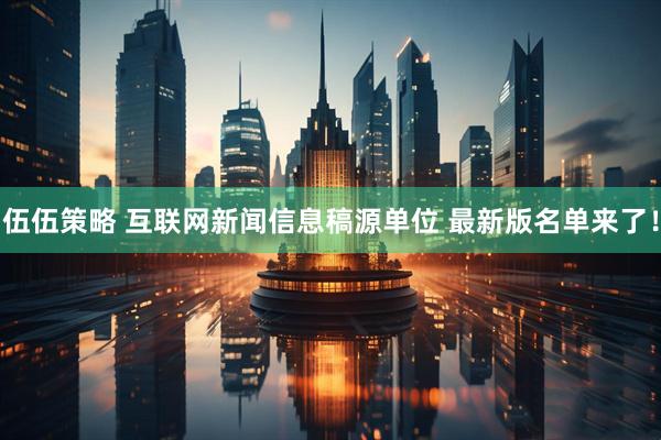 伍伍策略 互联网新闻信息稿源单位 最新版名单来了！