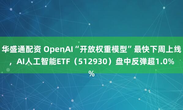 华盛通配资 OpenAI“开放权重模型”最快下周上线，AI人工智能ETF（512930）盘中反弹超1.0%