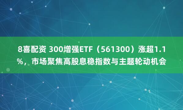 8喜配资 300增强ETF（561300）涨超1.1%，市场聚焦高股息稳指数与主题轮动机会