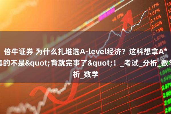 倍牛证券 为什么扎堆选A-level经济？这科想拿A*真的不是"背就完事了"！_考试_分析_数学