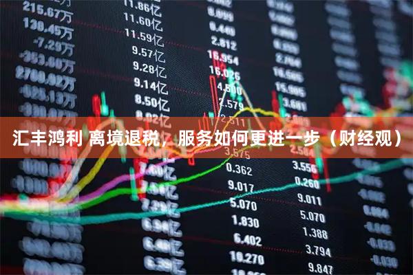 汇丰鸿利 离境退税，服务如何更进一步（财经观）
