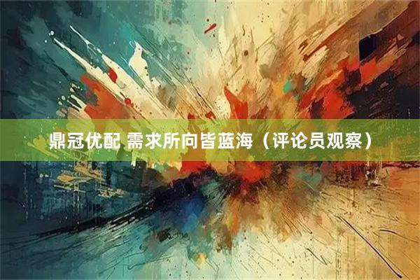 鼎冠优配 需求所向皆蓝海（评论员观察）