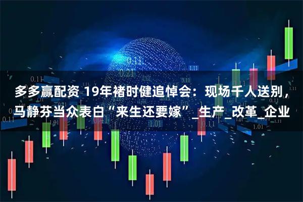 多多赢配资 19年褚时健追悼会：现场千人送别，马静芬当众表白“来生还要嫁”_生产_改革_企业