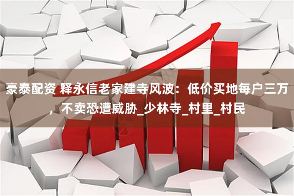 豪泰配资 释永信老家建寺风波：低价买地每户三万，不卖恐遭威胁_少林寺_村里_村民