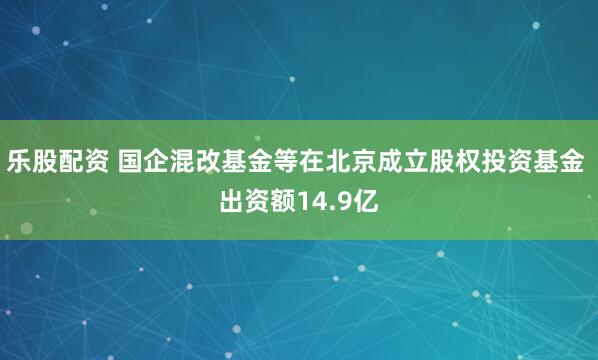 乐股配资 国企混改基金等在北京成立股权投资基金 出资额14.9亿