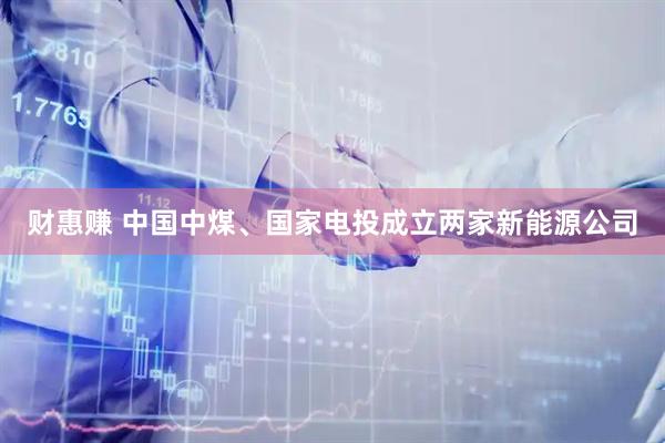 财惠赚 中国中煤、国家电投成立两家新能源公司