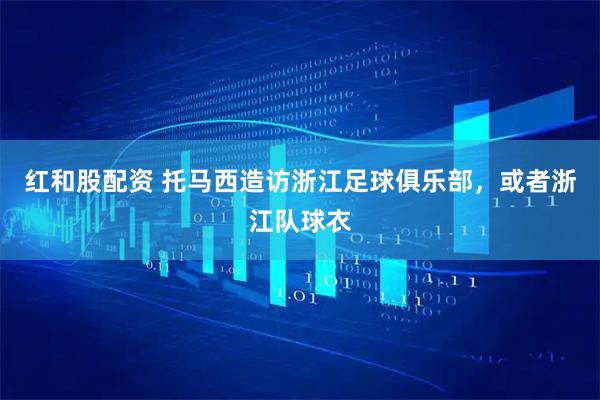 红和股配资 托马西造访浙江足球俱乐部，或者浙江队球衣