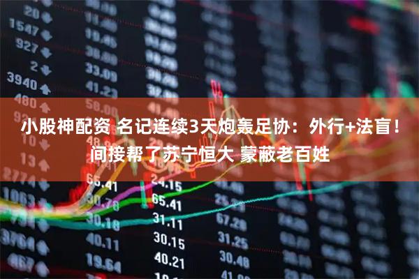 小股神配资 名记连续3天炮轰足协：外行+法盲！间接帮了苏宁恒大 蒙蔽老百姓