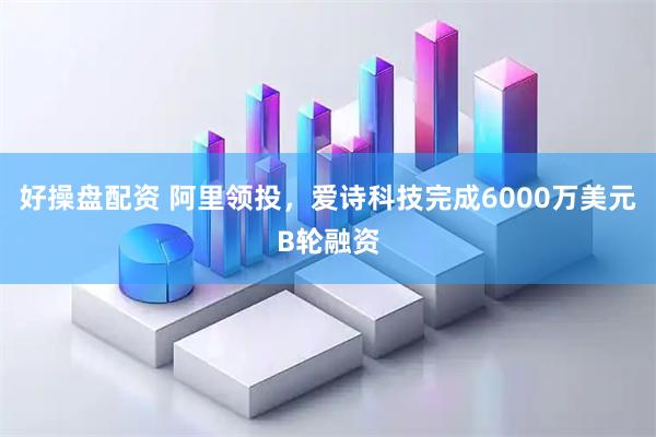 好操盘配资 阿里领投，爱诗科技完成6000万美元B轮融资