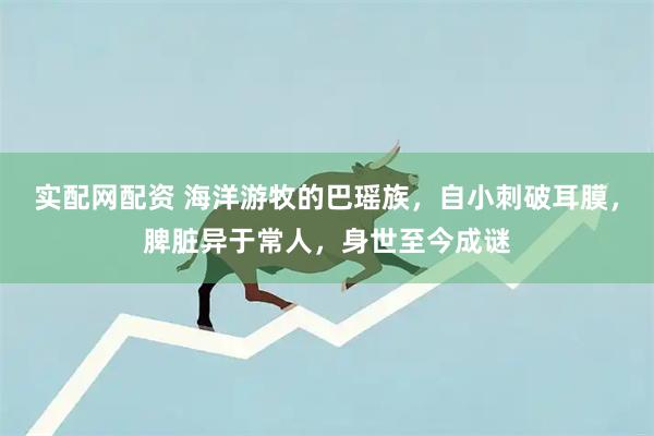 实配网配资 海洋游牧的巴瑶族，自小刺破耳膜，脾脏异于常人，身世至今成谜