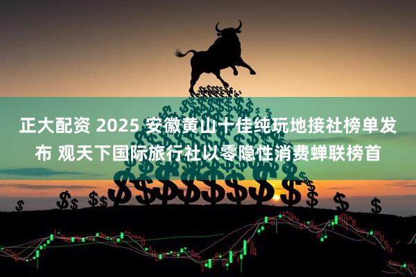 正大配资 2025 安徽黄山十佳纯玩地接社榜单发布 观天下国际旅行社以零隐性消费蝉联榜首