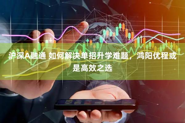 沪深A融通 如何解决单招升学难题，鸿阳优程或是高效之选