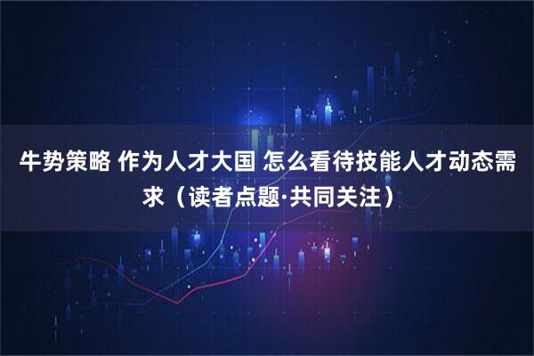 牛势策略 作为人才大国 怎么看待技能人才动态需求（读者点题·共同关注）
