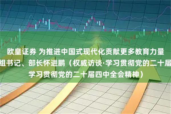 欧皇证券 为推进中国式现代化贡献更多教育力量——访教育部党组书记、部长怀进鹏（权威访谈·学习贯彻党的二十届四中全会精神）