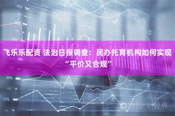 飞乐乐配资 法治日报调查：民办托育机构如何实现“平价又合规”