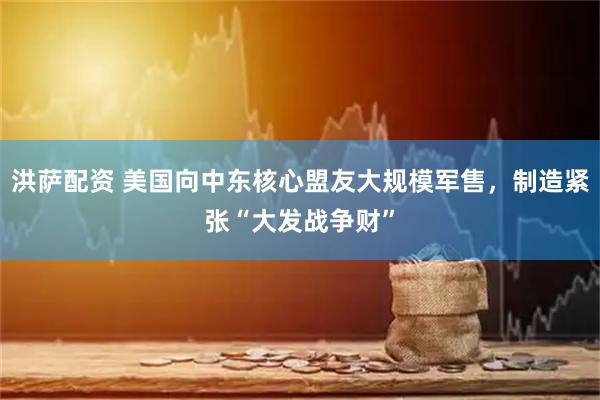 洪萨配资 美国向中东核心盟友大规模军售，制造紧张“大发战争财”