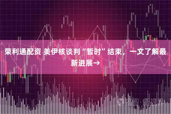 荣利通配资 美伊核谈判“暂时”结束，一文了解最新进展→