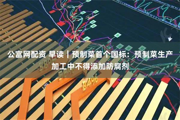 公富网配资 早读｜预制菜首个国标：预制菜生产加工中不得添加防腐剂