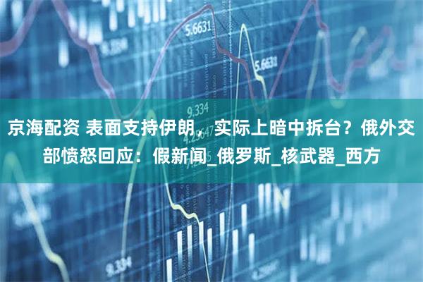 京海配资 表面支持伊朗，实际上暗中拆台？俄外交部愤怒回应：假新闻_俄罗斯_核武器_西方