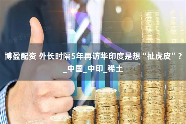 博盈配资 外长时隔5年再访华印度是想“扯虎皮”？_中国_中印_稀土