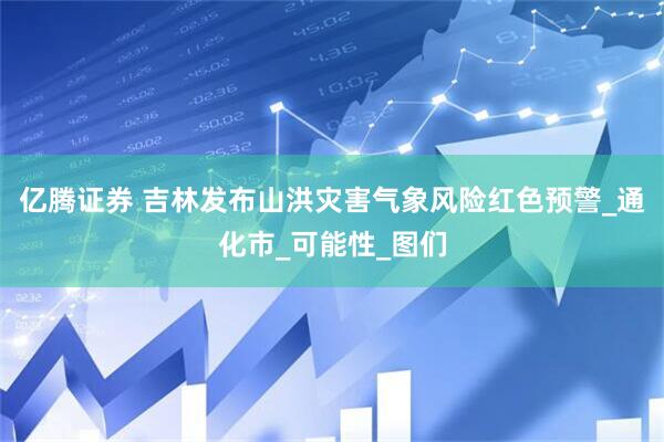 亿腾证券 吉林发布山洪灾害气象风险红色预警_通化市_可能性_图们