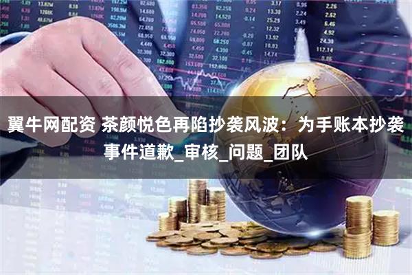翼牛网配资 茶颜悦色再陷抄袭风波：为手账本抄袭事件道歉_审核_问题_团队
