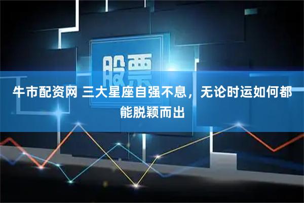 牛市配资网 三大星座自强不息，无论时运如何都能脱颖而出
