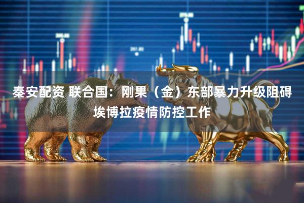 秦安配资 联合国：刚果（金）东部暴力升级阻碍埃博拉疫情防控工作