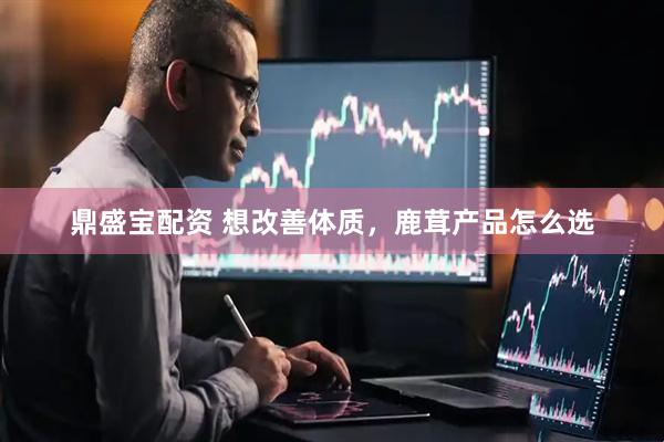 鼎盛宝配资 想改善体质，鹿茸产品怎么选